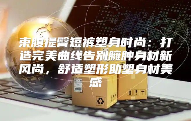 束腹提臀短裤塑身时尚：打造完美曲线告别臃肿身材新风尚，舒适塑形助塑身材美感