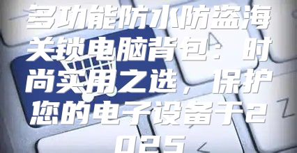 多功能防水防盗海关锁电脑背包：时尚实用之选，保护您的电子设备于2025