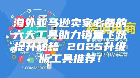 海外亚马逊卖家必备的六大工具助力销量飞跃提升秘籍 2025升级版工具推荐！