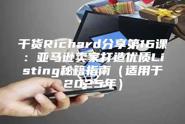 干货Richard分享第16课：亚马逊卖家打造优质Listing秘籍指南适用于2025年