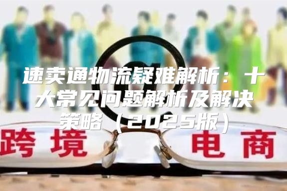 速卖通物流疑难解析：十大常见问题解析及解决策略2025版