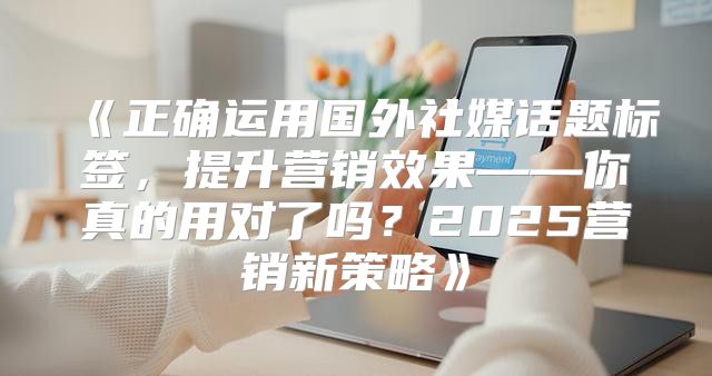 正确运用国外社媒话题标签，提升营销效果——你真的用对了吗？2025营销新策略