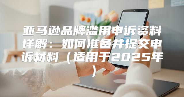 亚马逊品牌滥用申诉资料详解：如何准备并提交申诉材料适用于2025年