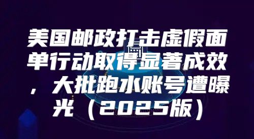 美国邮政打击虚假面单行动取得显著成效，大批跑水账号遭曝光2025版