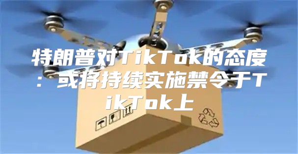 特朗普对TikTok的态度：或将持续实施禁令于TikTok上