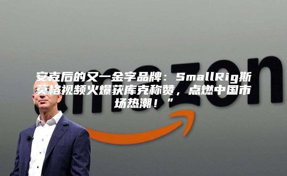 安克后的又一金字品牌：SmallRig斯莫格视频火爆获库克称赞，点燃中国市场热潮！”