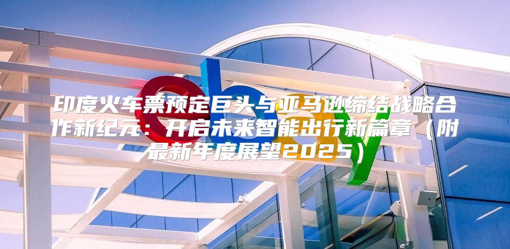 印度火车票预定巨头与亚马逊缔结战略合作新纪元：开启未来智能出行新篇章附最新年度展望2025