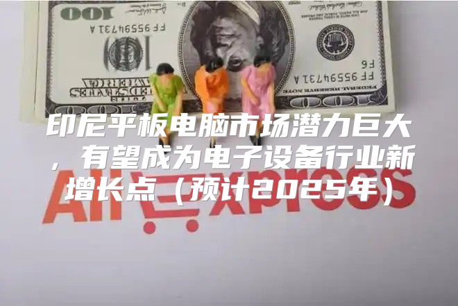 印尼平板电脑市场潜力巨大，有望成为电子设备行业新增长点预计2025年