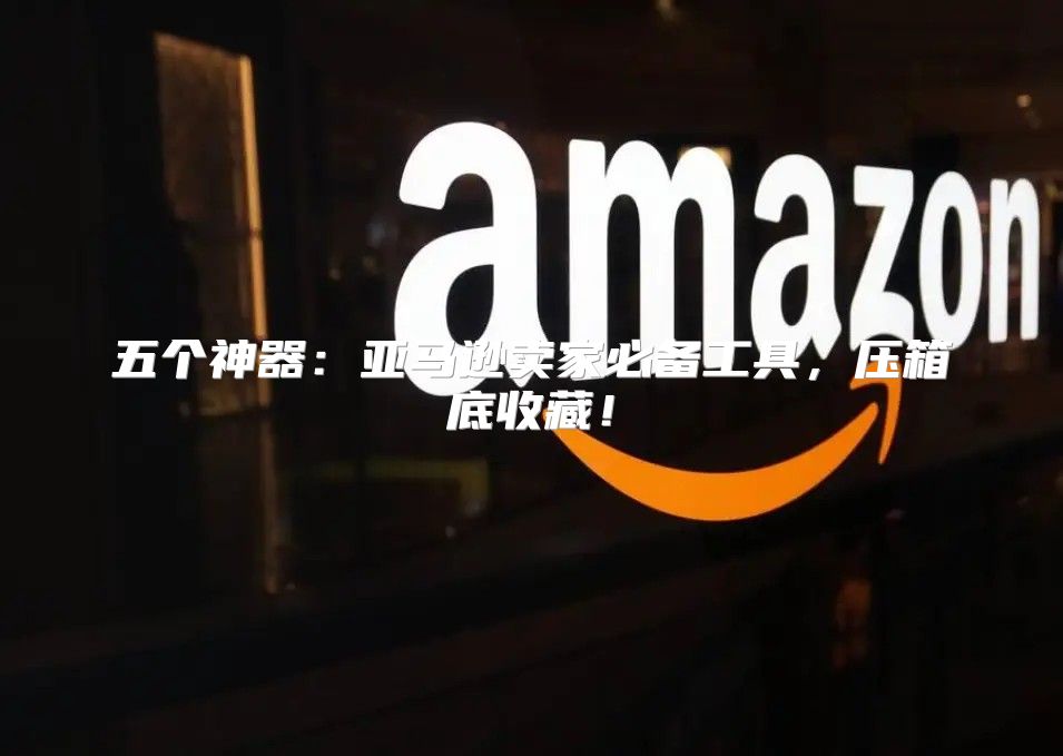 五个神器：亚马逊卖家必备工具，压箱底收藏！