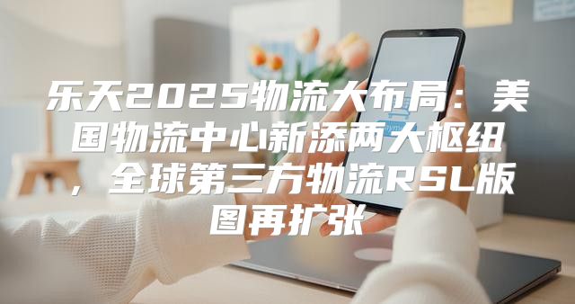 乐天2025物流大布局：美国物流中心新添两大枢纽，全球第三方物流RSL版图再扩张
