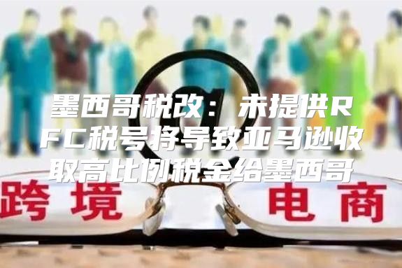 墨西哥税改：未提供RFC税号将导致亚马逊收取高比例税金给墨西哥