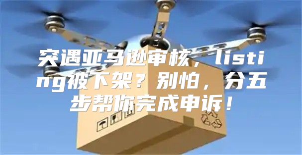 突遇亚马逊审核，listing被下架？别怕，分五步帮你完成申诉！