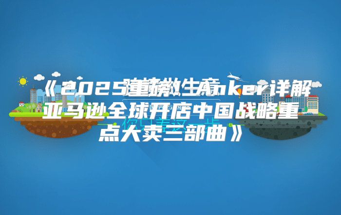 2025重磅！Anker详解亚马逊全球开店中国战略重点大卖三部曲