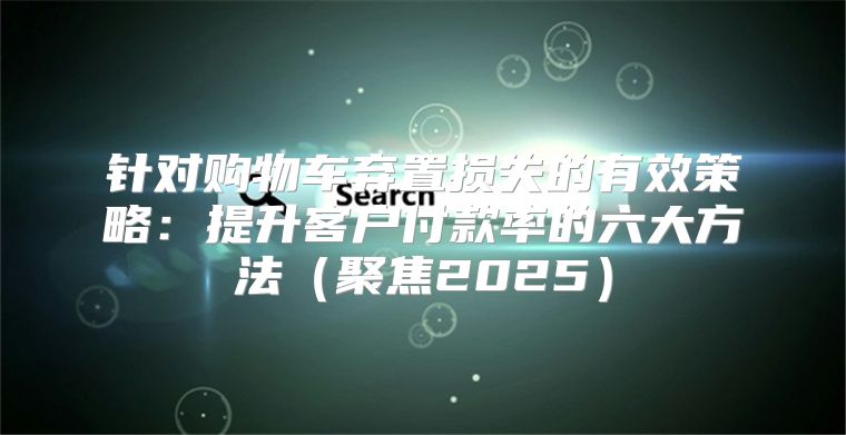 针对购物车弃置损失的有效策略：提升客户付款率的六大方法聚焦2025