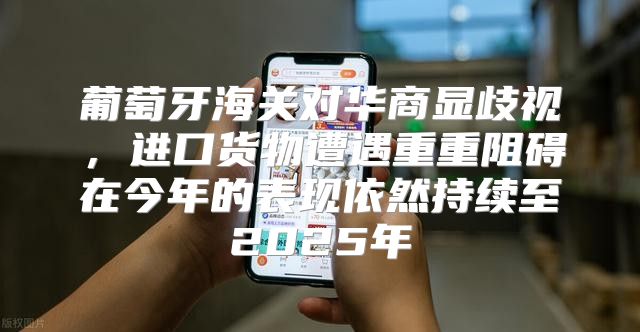 葡萄牙海关对华商显歧视，进口货物遭遇重重阻碍在今年的表现依然持续至2025年