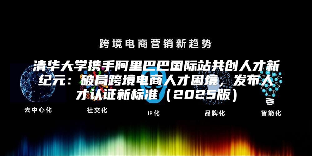 清华大学携手阿里巴巴国际站共创人才新纪元：破局跨境电商人才困境，发布人才认证新标准2025版