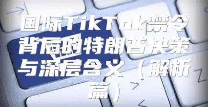 国际TikTok禁令背后的特朗普决策与深层含义解析篇