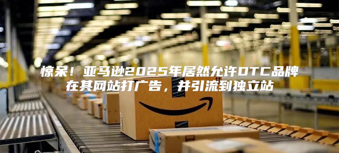 惊呆！亚马逊2025年居然允许DTC品牌在其网站打广告，并引流到独立站