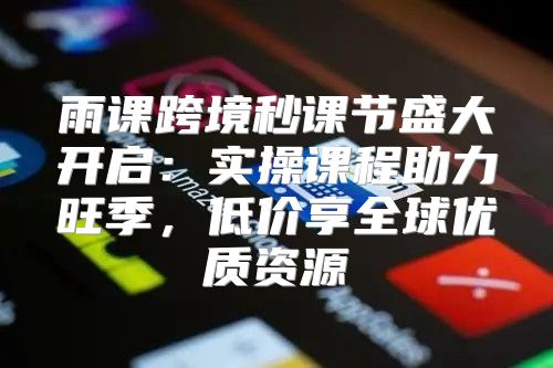 雨课跨境秒课节盛大开启：实操课程助力旺季，低价享全球优质资源