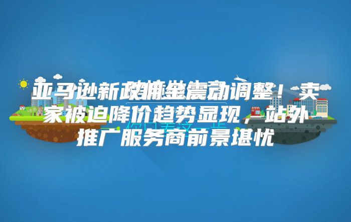 亚马逊新政佣金震动调整！卖家被迫降价趋势显现，站外推广服务商前景堪忧
