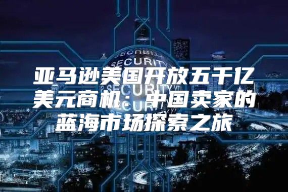 亚马逊美国开放五千亿美元商机：中国卖家的蓝海市场探索之旅