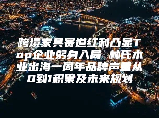 跨境家具赛道红利凸显Top企业躬身入局 林氏木业出海一周年品牌声量从0到1积累及未来规划