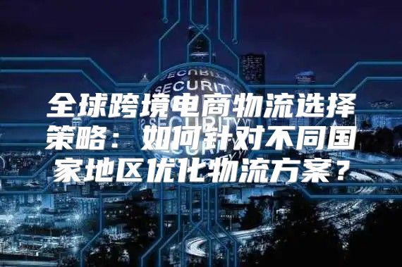 全球跨境电商物流选择策略：如何针对不同国家地区优化物流方案？