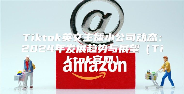 Tiktok英文主播小公司动态：2025年发展趋势与展望Tiktok官网