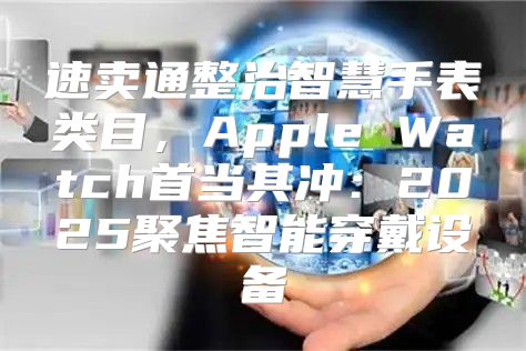 速卖通整治智慧手表类目，Apple Watch首当其冲：2025聚焦智能穿戴设备