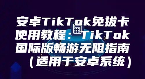 安卓TikTok免拔卡使用教程：TikTok国际版畅游无阻指南适用于安卓系统