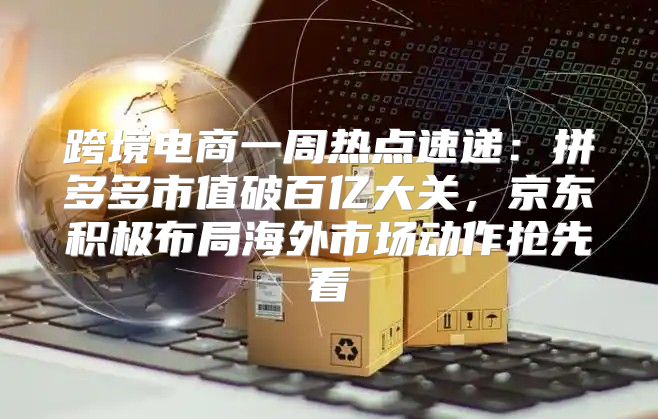 跨境电商一周热点速递：拼多多市值破百亿大关，京东积极布局海外市场动作抢先看