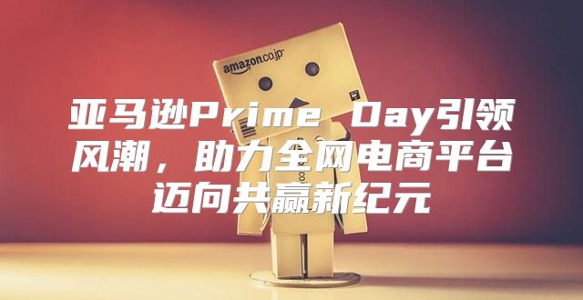 亚马逊Prime Day引领风潮，助力全网电商平台迈向共赢新纪元