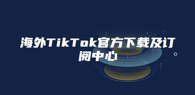 海外TikTok官方下载及订阅中心
