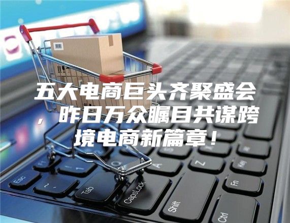 五大电商巨头齐聚盛会，昨日万众瞩目共谋跨境电商新篇章！