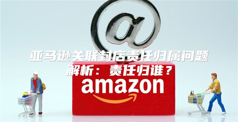 亚马逊关联封店责任归属问题解析：责任归谁？