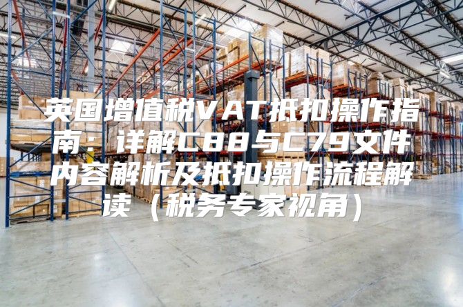 英国增值税VAT抵扣操作指南：详解C88与C79文件内容解析及抵扣操作流程解读税务专家视角