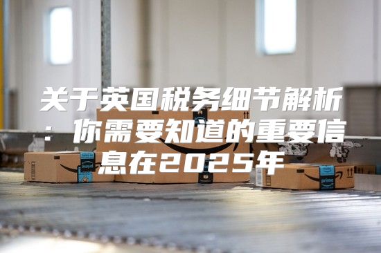关于英国税务细节解析：你需要知道的重要信息在2025年