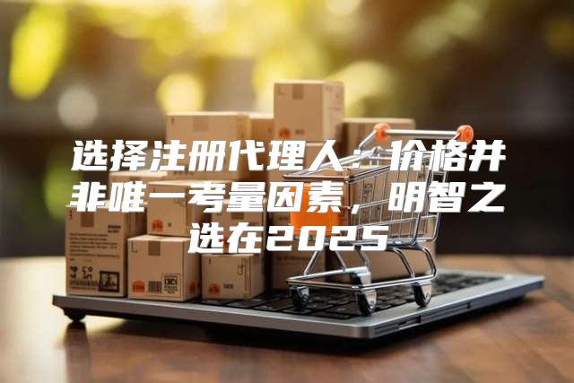 选择注册代理人：价格并非唯一考量因素，明智之选在2025