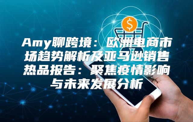 Amy聊跨境：欧洲电商市场趋势解析及亚马逊销售热品报告：聚焦疫情影响与未来发展分析