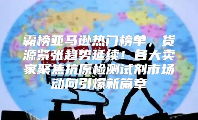 霸榜亚马逊热门榜单，货源紧张趋势延续！各大卖家聚焦抗原检测试剂市场动向引爆新篇章