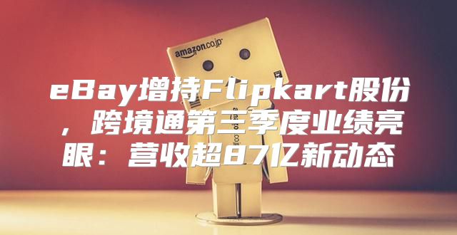 eBay增持Flipkart股份，跨境通第三季度业绩亮眼：营收超87亿新动态