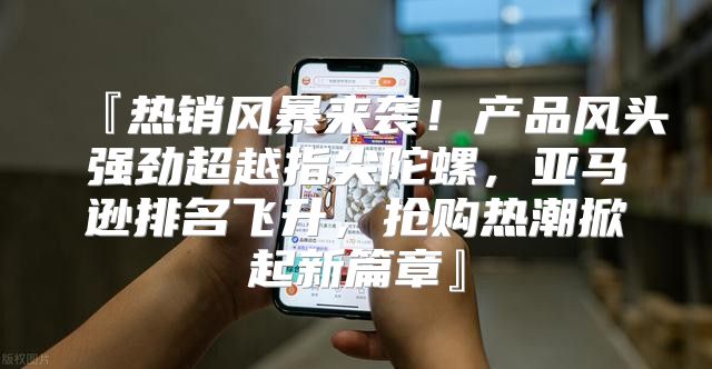 『热销风暴来袭！产品风头强劲超越指尖陀螺，亚马逊排名飞升，抢购热潮掀起新篇章』