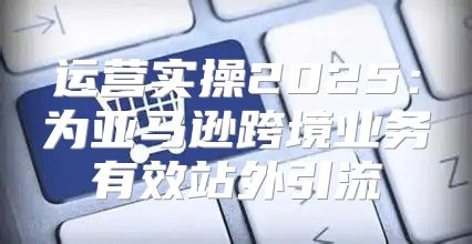 运营实操2025为亚马逊跨境业务有效站外引流