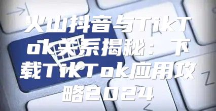 火山抖音与TikTok关系揭秘：下载TikTok应用攻略2025