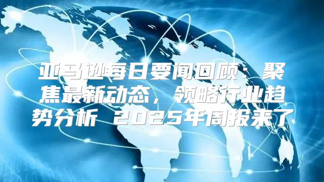 亚马逊每日要闻回顾：聚焦最新动态，领略行业趋势分析 2025年周报来了