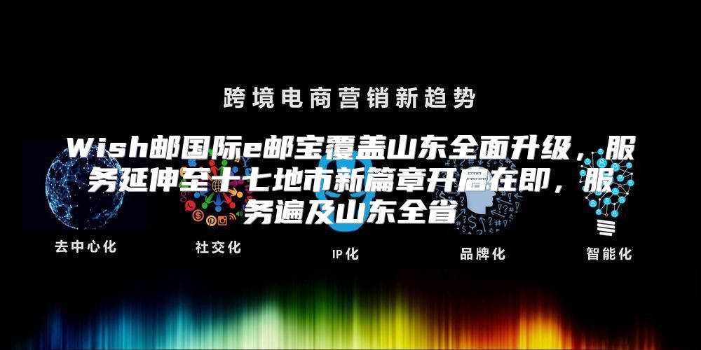 Wish邮国际e邮宝覆盖山东全面升级，服务延伸至十七地市新篇章开启在即，服务遍及山东全省