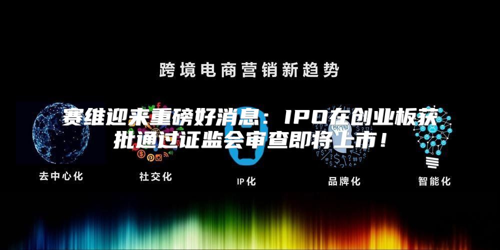 赛维迎来重磅好消息：IPO在创业板获批通过证监会审查即将上市！