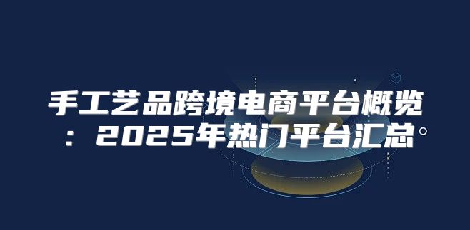 手工艺品跨境电商平台概览：2025年热门平台汇总