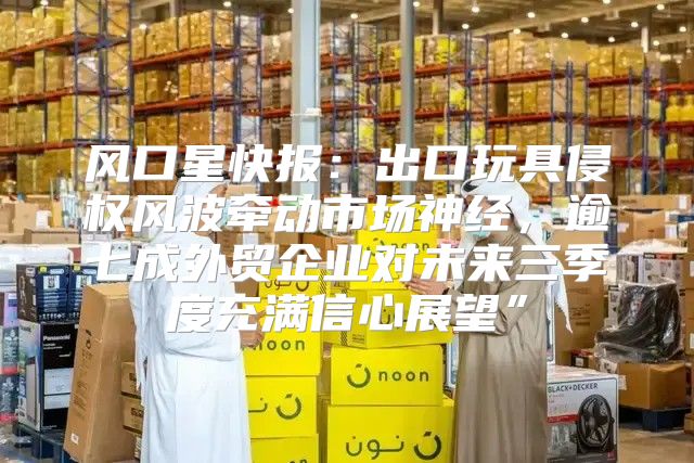 风口星快报：出口玩具侵权风波牵动市场神经，逾七成外贸企业对未来三季度充满信心展望”
