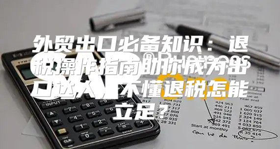 外贸出口必备知识：退税操作指南助你成为出口达人，不懂退税怎能立足？